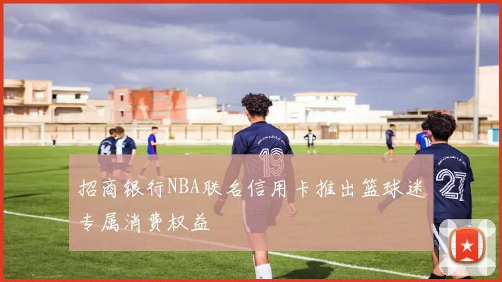 招商银行NBA联名信用卡推出篮球迷专属消费权益