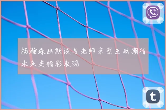 杨瀚森幽默谈与老师亲密互动期待未来更精彩表现
