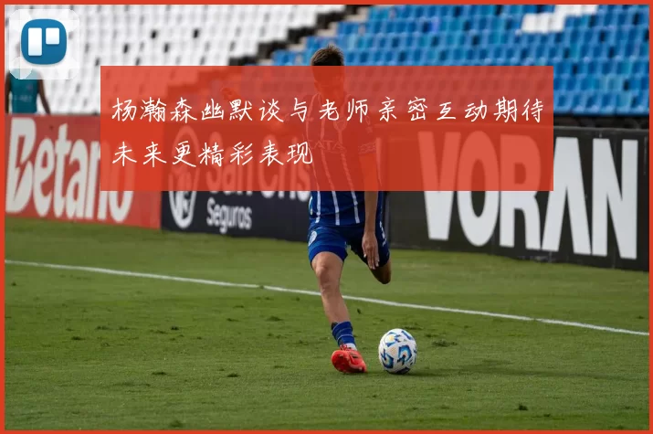 杨瀚森幽默谈与老师亲密互动期待未来更精彩表现