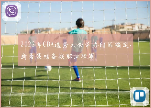 2022年CBA选秀大会举办时间确定，新秀集结备战职业联赛