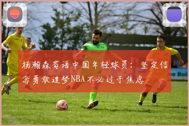 杨瀚森寄语中国年轻球员：坚定信念勇敢追梦NBA不必过于焦虑
