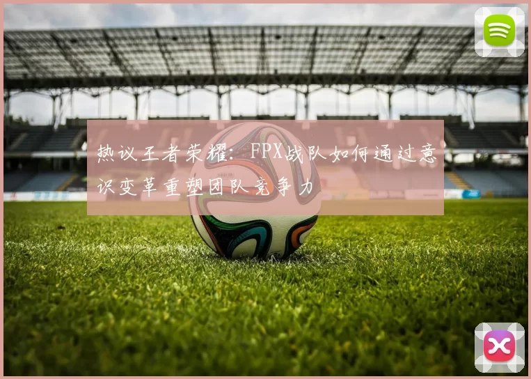 热议王者荣耀:FPX战队如何通过意识变革重塑团队竞争力