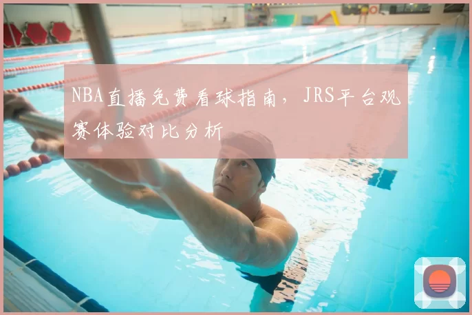 NBA直播免费看球指南,JRS平台观赛体验对比分析