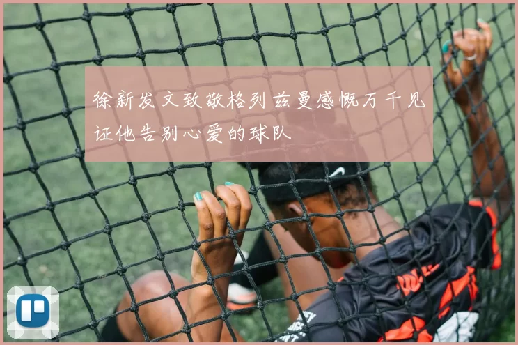 徐新发文致敬格列兹曼感慨万千见证他告别心爱的球队