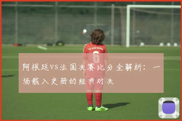 阿根廷vs法国决赛比分全解析：一场载入史册的经典对决