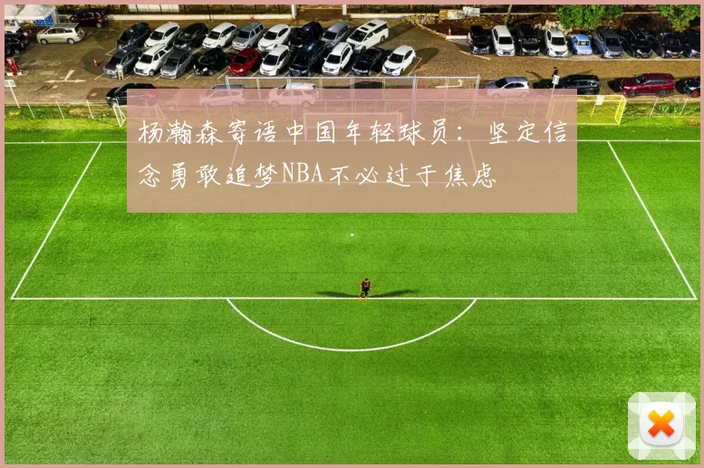 杨瀚森寄语中国年轻球员：坚定信念勇敢追梦NBA不必过于焦虑