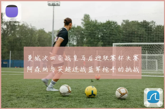 曼城次回合战皇马后迎联赛杯决赛阿森纳与英超连战蓝军枪手的挑战