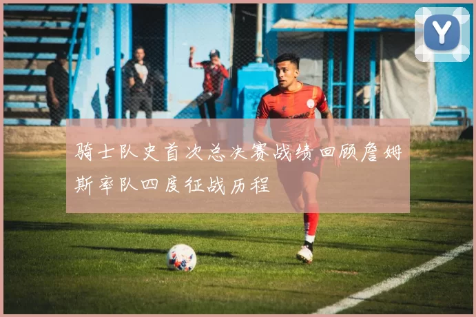 骑士队史首次总决赛战绩回顾詹姆斯率队四度征战历程