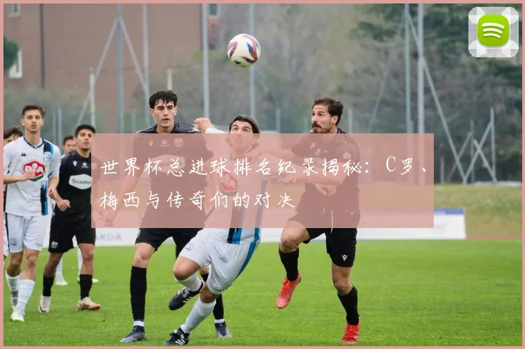 世界杯总进球排名纪录揭秘:C罗、梅西与传奇们的对决