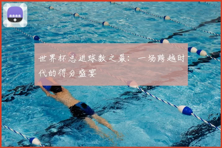 世界杯总进球数之最:一场跨越时代的得分盛宴