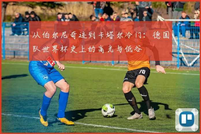从伯尔尼奇迹到卡塔尔冷门:德国队世界杯史上的高光与低谷