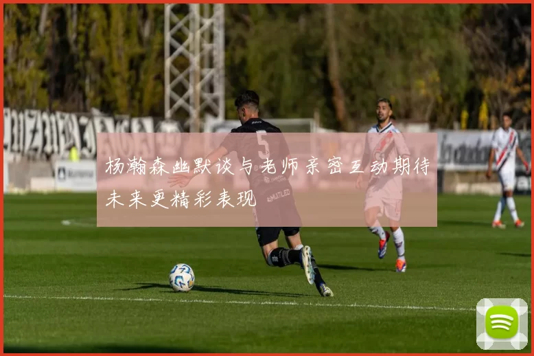 杨瀚森幽默谈与老师亲密互动期待未来更精彩表现